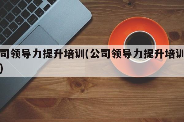 公司领导力提升培训(公司领导力提升培训方案)